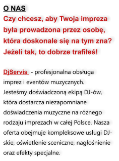 O NAS Czy chcesz, aby Twoja impreza była prowadzona przez osobę, która doskonale się na tym zna? Jeżeli tak, to dobrze trafiłeś!  DjServis  - profesjonalna obsługa imprez i eventów muzycznych.  Jesteśmy doświadczoną ekipą DJ-ów, która dostarcza niezapomniane doświadczenia muzyczne na różnego rodzaju imprezach w całej Polsce. Nasza oferta obejmuje kompleksowe usługi DJ-skie, oświetlenie sceniczne, nagłośnienie oraz efekty specjalne.