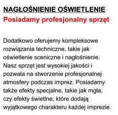 NAGŁOŚNIENIE OŚWIETLENIE Posiadamy profesjonalny sprzęt    Dodatkowo oferujemy kompleksowe rozwiązania techniczne, takie jak oświetlenie sceniczne i nagłośnienie. Nasz sprzęt jest wysokiej jakości i pozwala na stworzenie profesjonalnej atmosfery podczas imprez. Posiadamy także efekty specjalne, takie jak mgła, czy efekty świetlne, które dodają wyjątkowego charakteru każdej imprezie.