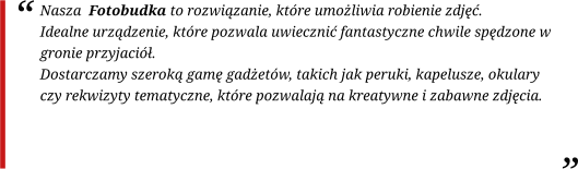 Nasza  Fotobudka to rozwiązanie, które umożliwia robienie zdjęć. Idealne urządzenie, które pozwala uwiecznić fantastyczne chwile spędzone w gronie przyjaciół. Dostarczamy szeroką gamę gadżetów, takich jak peruki, kapelusze, okulary czy rekwizyty tematyczne, które pozwalają na kreatywne i zabawne zdjęcia.
