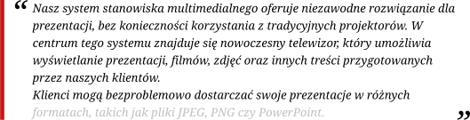Nasz system stanowiska multimedialnego oferuje niezawodne rozwiązanie dla prezentacji, bez konieczności korzystania z tradycyjnych projektorów. W centrum tego systemu znajduje się nowoczesny telewizor, który umożliwia wyświetlanie prezentacji, filmów, zdjęć oraz innych treści przygotowanych przez naszych klientów. Klienci mogą bezproblemowo dostarczać swoje prezentacje w różnych formatach, takich jak pliki JPEG, PNG czy PowerPoint.